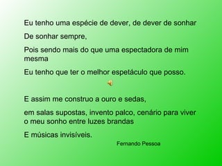 Eu tenho uma espécie de dever, de dever de sonhar De sonhar sempre, Pois sendo mais do que uma espectadora de mim mesma Eu tenho que ter o melhor espetáculo que posso. E assim me construo a ouro e sedas,  em salas supostas, invento palco, cenário para viver o meu sonho entre luzes brandas E músicas invisíveis. Fernando Pessoa 
