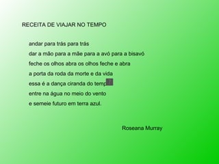 RECEITA DE VIAJAR NO TEMPO andar para trás para trás dar a mão para a mãe para a avó para a bisavó feche os olhos abra os olhos feche e abra a porta da roda da morte e da vida essa é a dança ciranda do tempo entre na água no meio do vento e semeie futuro em terra azul. Roseana Murray 