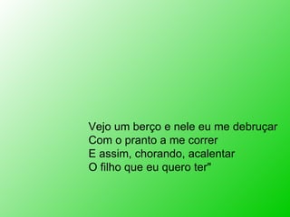 Vejo um berço e nele eu me debruçar Com o pranto a me correr E assim, chorando, acalentar O filho que eu quero ter" 