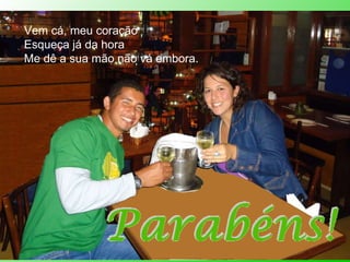 Vem cá, meu coração Esqueça já da hora Me dê a sua mão não vá embora. 