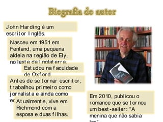 J ohn Har ding é um
escr it or I nglês.
 Nasceu em 1951 em
 Fenland, uma pequena
 aldeia na r egião de Ely,
 no lest e da I nglat er r a.
         Est udou na f aculdade
         de Oxf or d .
 Ant es de se t or nar escr it or ,
 t r abalhou pr imeir o como
 j or nalist a e ainda como           Em 2010, publicou o
 edit or .
     At ualment e, vive em            r omance que se t or nou
     Richmond com a                   um best -seller : “A
     esposa e duas f ilhas.           menina que não sabia
 