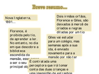 Nova I nglat er r a,                Dois ir mãos or f ãos,
1891…                               Flor ence e Giles, são
                                    deixados à mer cê de
                                    cr iados e r egr as
   Flor ence, é                     dit adas por um t io
   pr oibida pelo t io,             negligent e.
                              Giles vai est udar
   de apr ender a ler .
                                par a um colégio, mas
   No ent ant o, no dia
                                semanas após a sua
   em que descobr e a
                                ida, é enviado
   bibliot eca
                                novament e par a a
   escondida da
                                mansão por não t er
   mansão, esse passa
                                capacidades
   a ser o seu É cont r at ada uma
                                suf icient es.
   pr incipal obj ect ivo. or a que ir á t omar
                  per cept
                  cont a das duas cr ianças e
 