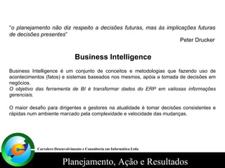 “ o planejamento não diz respeito a decisões futuras, mas às implicações futuras de decisões presentes ” Peter Drucker Business Intelligence Business Intelligence é um conjunto de conceitos e metodologias que fazendo uso de acontecimentos (fatos) e sistemas baseados nos mesmos, apóia a tomada de decisões em negócios. O objetivo das ferramenta de BI é transformar dados do ERP em valiosas informações gerenciais. O maior desafio para dirigentes e gestores na atualidade é tomar decisões consistentes e rápidas num ambiente marcado pela complexidade e velocidade das mudanças. Carralero Desenvolvimento e Consultoria em Informática Ltda 