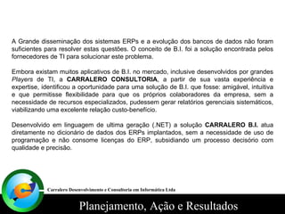 A Grande disseminação dos sistemas ERPs e a evolução dos bancos de dados não foram suficientes para resolver estas questões. O conceito de B.I. foi a solução encontrada pelos fornecedores de TI para solucionar este problema. Embora existam muitos aplicativos de B.I. no mercado, inclusive desenvolvidos por grandes  Players  de TI, a  CARRALERO CONSULTORIA , a partir de sua vasta experiência e expertise, identificou a oportunidade para uma solução de B.I. que fosse: amigável, intuitiva e que permitisse flexibilidade para que os próprios colaboradores da empresa, sem a necessidade de recursos especializados, pudessem gerar relatórios gerenciais sistemáticos, viabilizando uma excelente relação custo-benefício. Desenvolvido em linguagem de ultima geração (.NET) a solução  CARRALERO B.I.  atua diretamente no dicionário de dados dos ERPs implantados, sem a necessidade de uso de programação e não consome licenças do ERP, subsidiando um processo decisório com qualidade e precisão. Carralero Desenvolvimento e Consultoria em Informática Ltda 