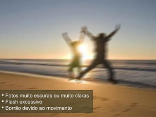  Fotos muito escuras ou muito claras
 Flash excessivo
 Borrão devido ao movimento
 