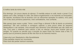 A melhor tarde da minha vida
Era domingo. Um pouco depois do almoço. O maridão estava no sofá, lendo o jornal. E eu
estava com a Bia, sentada no chão. Ela estava engatinhando e me trazendo os brinquedos.
De repente, aconteceu! Ela se levantou com as mãozinhas apoiadas na cadeira, virou para
mim e deu seus primeiros passinhos, meio cambaleante, mas confiante.
Não pensei duas vezes e gritei: "Amor, corre! Pega a câmera! A Bia tá dando os primeiros
passinhos." Ele veio correndo e conseguiu capturar a cena pouco antes da pequena
desequilibrar e cair sentada. Uma emoção sem tamanho! Uma felicidade que não cabia em
nós. Corri para o notebook para colocar a foto na internet, louca para mostrar para as
amigas. Foi quando eu percebi que a emoção do papai Paulo fez tremer toda a foto. É,
parece que os primeiros passos da Bia vão ficar só na memória mesmo.
Cyber-shot com Steadyshot e Alta Sensibilidade
Fotos perfeitas mesmo em movimento.
Para você não perder nenhum momento.
 