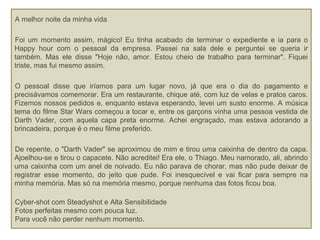 A melhor noite da minha vida
Foi um momento assim, mágico! Eu tinha acabado de terminar o expediente e ia para o
Happy hour com o pessoal da empresa. Passei na sala dele e perguntei se queria ir
também. Mas ele disse "Hoje não, amor. Estou cheio de trabalho para terminar". Fiquei
triste, mas fui mesmo assim.
O pessoal disse que iríamos para um lugar novo, já que era o dia do pagamento e
precisávamos comemorar. Era um restaurante, chique até, com luz de velas e pratos caros.
Fizemos nossos pedidos e, enquanto estava esperando, levei um susto enorme. A música
tema do filme Star Wars começou a tocar e, entre os garçons vinha uma pessoa vestida de
Darth Vader, com aquela capa preta enorme. Achei engraçado, mas estava adorando a
brincadeira, porque é o meu filme preferido.
De repente, o "Darth Vader" se aproximou de mim e tirou uma caixinha de dentro da capa.
Ajoelhou-se e tirou o capacete. Não acreditei! Era ele, o Thiago. Meu namorado, ali, abrindo
uma caixinha com um anel de noivado. Eu não parava de chorar, mas não pude deixar de
registrar esse momento, do jeito que pude. Foi inesquecível e vai ficar para sempre na
minha memória. Mas só na memória mesmo, porque nenhuma das fotos ficou boa.
Cyber-shot com Steadyshot e Alta Sensibilidade
Fotos perfeitas mesmo com pouca luz.
Para você não perder nenhum momento.
 