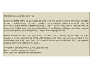 O melhor encontro da minha vida
Estava andando entre os quiosques de uma festa em Santa Catarina com meus amigos,
tomando minha cerveja, tranquilo, quando vi um tumulto um pouco a frente. Conclui que
deveria ser algum ator ou jogador de futebol. Curioso, fui ver. Não, não era um ator, nem um
jogador de futebol, nem mesmo era brasileiro.: Era o Michael Jackson, meu ídolo desde a
infância! O que ele estava fazendo ali? Precisava chegar perto dele.
Bruno, Bruno, tira uma foto para mim, por favor! Tinha apenas alguns segundos para
guardar o melhor encontro da minha vida! Inesquecível! Mas estava escuro demais, e não
tinha como tirar a foto sem flash. Pena que o Michael é muito branco. Até hoje ninguém
acredita em minha história. Só o Bruno.
Cyber-shot com Steadyshot e Alta Sensibilidade
Fotos perfeiitas mesmo sem flash
Para você não perder nenhum momento.
 