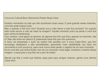 Concurso Cultural Bons Momentos Pedem Boas Fotos
Existem momentos na vida que não acontecem duas vezes. E para guardar esses instantes,
uma foto pode traduzir tudo.
Mas e quando a foto fica ruim? Quando sua a mão treme e tudo fica borrado? Ou quando
está muito escuro e não sai nada na imagem? Aquele momento único se perde e você fica
sem nenhuma lembrança.
Com certeza, você agora se lembrou de alguma boa foto que ficou apenas na memória, não
é? Mas não entre em pânico! É justamente essa foto que nós queremos.
A Sony vai presentear o autor da melhor foto perdida com a nova Cyber-Shot, que tem
tecnologia steadyshot e alta sensibilidade, garantindo mais estabilidade nas fotos em
movimento e com pouca luz, para você nunca mais perder o registro de um bom momento.
Envie uma foto que tenha ficado ruim de um momento muito legal, contando a história dessa
imagem, e torça para a sua foto ser a pior de todas!
Mande sua foto e conte sua história, peça para seus amigos votarem, ganhe uma câmera
Cyber-shot
 