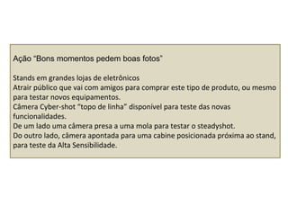 Ação “Bons momentos pedem boas fotos”
Stands em grandes lojas de eletrônicos
Atrair público que vai com amigos para comprar este tipo de produto, ou mesmo
para testar novos equipamentos.
Câmera Cyber-shot “topo de linha” disponível para teste das novas
funcionalidades.
De um lado uma câmera presa a uma mola para testar o steadyshot.
Do outro lado, câmera apontada para uma cabine posicionada próxima ao stand,
para teste da Alta Sensibilidade.
 