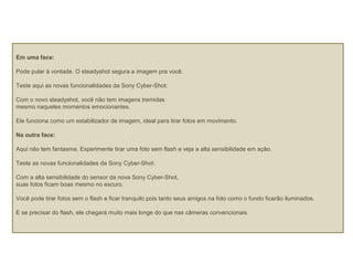 Em uma face:
Pode pular à vontade. O steadyshot segura a imagem pra você.
Teste aqui as novas funcionalidades da Sony Cyber-Shot:
Com o novo steadyshot, você não tem imagens tremidas
mesmo naqueles momentos emocionantes.
Ele funciona como um estabilizador de imagem, ideal para tirar fotos em movimento.
Na outra face:
Aqui não tem fantasma. Experimente tirar uma foto sem flash e veja a alta sensibilidade em ação.
Teste as novas funcionalidades da Sony Cyber-Shot:
Com a alta sensibilidade do sensor da nova Sony Cyber-Shot,
suas fotos ficam boas mesmo no escuro.
Você pode tirar fotos sem o flash e ficar tranquilo pois tanto seus amigos na foto como o fundo ficarão iluminados.
E se precisar do flash, ele chegará muito mais longe do que nas câmeras convencionais
 
