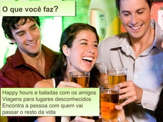 Happy hours e baladas com os amigos
Viagens para lugares desconhecidos
Encontra a pessoa com quem vai
passar o resto da vida
Happy hours e baladas com os amigos
Viagens para lugares desconhecidos
Encontra a pessoa com quem vai
passar o resto da vida
O que você faz?O que você faz?
 