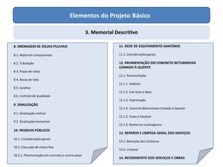 Elementos do Projeto Básico
3. Memorial Descritivo
8. DRENAGEM DE ÁGUAS PLUVIAIS
8.1. Materiais componentes
8.2. Tubulação
8.3. Poços de visita
8.4. Bocas de lobo
8.5. Sarjetas
8.6. Controle de qualidade
9. SINALIZAÇÃO
9.1. Sinalização vertical
9.2. Sinalização horizontal
10. PASSEIOS PÚBLICOS
10.1. Considerações gerais
10.2. Execução de meios-fios
10.2.1. Pavimentação em concreto e contra-pisos
11. REDE DE ESGOTAMENTO SANITÁRIO
11.1. Considerações gerais
12. PAVIMENTAÇÃO EM CONCRETO BETUMINOSO
USINADO À QUENTE
12.1. Pavimentação
12.1.1. Subleito
12.1.2. Sub-base e Base
12.1.3. Imprimação
12.1.4. Concreto Betuminoso Usinado à Quente
12.1.5. Guias e Sarjetas
12.1.6. Reaterros e paisagismo
13. REPAROS E LIMPEZA GERAL DOS SERVIÇOS
13.1. Remoção dos Canteiros
13.2. Limpeza
14. RECEBIMENTO DOS SERVIÇOS E OBRAS
 