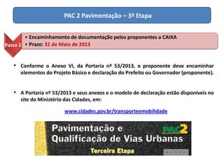 PAC 2 Pavimentação – 3ª Etapa
Passo 2
• Encaminhamento de documentação pelos proponentes a CAIXA
• Prazo: 31 de Maio de 2013
• Conforme o Anexo VI, da Portaria nº 53/2013, o proponente deve encaminhar
elementos do Projeto Básico e declaração do Prefeito ou Governador (proponente).
• A Portaria nº 53/2013 e seus anexos e o modelo de declaração estão disponíveis no
site do Ministério das Cidades, em:
www.cidades.gov.br/transporteemobilidade
 
