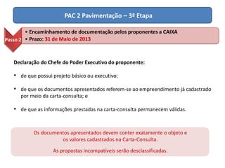 PAC 2 Pavimentação – 3ª Etapa
Declaração do Chefe do Poder Executivo do proponente:
• de que possui projeto básico ou executivo;
• de que os documentos apresentados referem-se ao empreendimento já cadastrado
por meio da carta-consulta; e
• de que as informações prestadas na carta-consulta permanecem válidas.
Os documentos apresentados devem conter exatamente o objeto e
os valores cadastrados na Carta-Consulta.
As propostas incompatíveis serão desclassificadas.
Passo 2
• Encaminhamento de documentação pelos proponentes a CAIXA
• Prazo: 31 de Maio de 2013
 