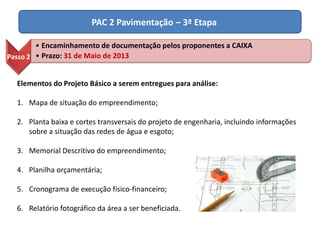 PAC 2 Pavimentação – 3ª Etapa
Elementos do Projeto Básico a serem entregues para análise:
1. Mapa de situação do empreendimento;
2. Planta baixa e cortes transversais do projeto de engenharia, incluindo informações
sobre a situação das redes de água e esgoto;
3. Memorial Descritivo do empreendimento;
4. Planilha orçamentária;
5. Cronograma de execução físico-financeiro;
6. Relatório fotográfico da área a ser beneficiada.
Passo 2
• Encaminhamento de documentação pelos proponentes a CAIXA
• Prazo: 31 de Maio de 2013
 