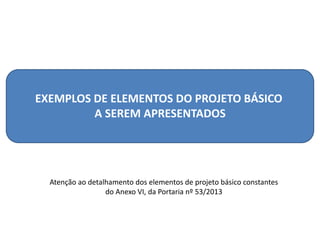 EXEMPLOS DE ELEMENTOS DO PROJETO BÁSICO
A SEREM APRESENTADOS
Atenção ao detalhamento dos elementos de projeto básico constantes
do Anexo VI, da Portaria nº 53/2013
 