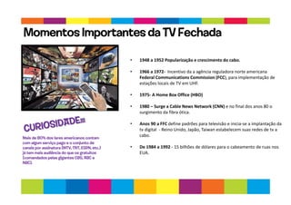 • 1948 a 1952 Popularização e crescimento do cabo.
• 1966 a 1972- Incentivo da a agência reguladora norte americana
Federal Communications Commission (FCC), para implementação de
estações locais de TV em UHF.
• 1975- A Home Box Office (HBO)
• 1980 – Surge a Cable News Network (CNN) e no final dos anos 80 o
surgimento da fibra ótica.
• Anos 90 a FFC define padrões para televisão e inicia-se a implantação da
tv digital - Reino Unido, Japão, Taiwan estabelecem suas redes de tv a
cabo.
• De 1984 a 1992 - 15 bilhões de dólares para o cabeamento de ruas nos
EUA.
Momentos Importantes da TV Fechada
Mais de 80% dos lares americanos contam
com algum serviço pago e o conjunto de
canais por assinatura (MTV, TNT, ESPN, etc.)
já tem mais audiência do que os gratuitos
(comandados pelas gigantes CBS, ABC e
NBC).
 
