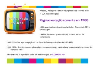 Anos 80, Petrópolis – Brasil: o surgimento do cabo no Brasil
(= EUA na distribuição)
Regulamentação somente em 1988
1991 , grandes investimentos pela Globo, Grupo abril, RBS e
Grupo Algar.
1995 lei determina que municípios poderia ter sua TV
comunitária.
1998-1999- Com a promulgação da Lei Geral de Telecomunicações (Lei nº 9.472)
1999- 2006 - Aconteceram as adaptações e regulamentações e entrada de novas operadoras como Sky,
Telefonica e NET
2007 entra no ar o primeiro canal em alta definição, o GLOBOSAT HD
 