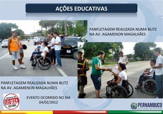 AÇÕES EDUCATIVAS


                                                      PANFLETAGEM REALIZADA NUMA BLITZ
                                                      NA AV. AGAMENON MAGALHÃES




PANFLETAGEM REALIZADA NUMA BLITZ
NA AV. AGAMENON MAGALHÃES

                     EVENTO OCORRIDO NO DIA
                           04/02/2012

Comitê de Prevenção aos Acidentes de Moto
 