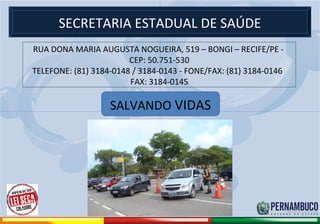 SECRETARIA ESTADUAL DE SAÚDE
             RUA DONA MARIA AUGUSTA NOGUEIRA, 519 – BONGI – RECIFE/PE -
                                     CEP: 50.751-530
             TELEFONE: (81) 3184-0148 / 3184-0143 - FONE/FAX: (81) 3184-0146
                                     FAX: 3184-0145

                                            SALVANDO VIDAS




Comitê de Prevenção aos Acidentes de Moto
 