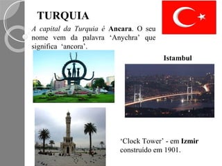 TURQUIA
A capital da Turquia é Ancara. O seu
nome vem da palavra ‘Anychra’ que
significa ‘ancora’.
                                       Istambul




                         ‘Clock Tower’ - em Izmir
                         construído em 1901.
 