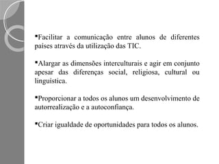 Facilitar a comunicação entre alunos de diferentes
países através da utilização das TIC.

Alargar as dimensões interculturais e agir em conjunto
apesar das diferenças social, religiosa, cultural ou
linguística.

Proporcionar a todos os alunos um desenvolvimento de
autorrealização e a autoconfiança.

Criar igualdade de oportunidades para todos os alunos.
 