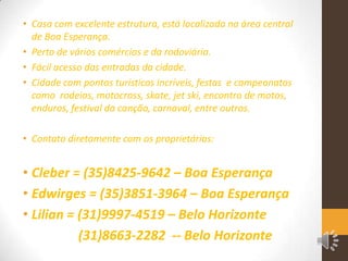 • Casa com excelente estrutura, está localizada na área central
de Boa Esperança.
• Perto de vários comércios e da rodoviária.
• Fácil acesso das entradas da cidade.
• Cidade com pontos turísticos incríveis, festas e campeonatos
como rodeios, motocross, skate, jet ski, encontro de motos,
enduros, festival da canção, carnaval, entre outros.
• Contato diretamente com os proprietários:

• Cleber = (35)8425-9642 – Boa Esperança
• Edwirges = (35)3851-3964 – Boa Esperança
• Lilian = (31)9997-4519 – Belo Horizonte
(31)8663-2282 -- Belo Horizonte

 