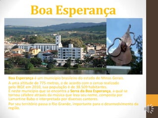 Boa Esperança

Boa Esperança é um município brasileiro do estado de Minas Gerais.
A uma altitude de 775 metros, e de acordo com o censo realizado
pelo IBGE em 2010, sua população é de 38.509 habitantes.
É neste município que se encontra a Serra da Boa Esperança, a qual se
tornou célebre através da música que leva seu nome, composta por
Lamartine Babo e interpretada por diversos cantores.
Por seu território passa o Rio Grande, importante para o desenvolvimento da
região.

 