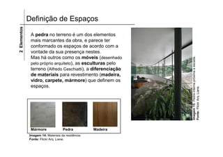 2 Elementos   Definição de Espaços

               A pedra no terreno é um dos elementos
               mais marcantes da obra, e parece ter
               conformado os espaços de acordo com a
               vontade da sua presença nestes.
               Mas há outros como os móveis (desenhado




                                                               Imagem 15: Pedra interna próxima a escada.
               pelo próprio arquiteto), as esculturas pelo
               terreno (Alfredo Ceschiatti), a diferenciação
               de materiais para revestimento (madeira,
               vidro, carpete, mármore) que definem os
               espaços.




                                                               Fonte: Flickr Arq. Liane.
               Mármore              Pedra           Madeira
              Imagem 14: Materiais da residência.
              Fonte: Flickr Arq. Liane.
 