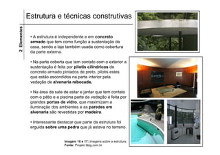 Estrutura e técnicas construtivas
2 Elementos


               • A estrutura é independente e em concreto
               armado que tem como função a sustentação da
               casa, sendo a laje também usada como cobertura
               da parte externa.

               • Na parte coberta que tem contato com o exterior a
               sustentação é feita por pilotis cilíndricos de
               concreto armado pintados de preto, pilotis estes
               que estão escondidos na parte interior pela
               vedação de alvenaria rebocada.

               • Na área da sala de estar e jantar que tem contato
               com o pátio e a piscina parte da vedação é feita por
               grandes portas de vidro, que maximizam a
               iluminação dos ambientes e as paredes em
               alvenaria são revestidas por madeira.

               • Interessante destacar que parte da estrutura foi
               erguida sobre uma pedra que já estava no terreno.


                                 Imagem 16 e 17: Imagens sobre a estrutura.
                                 Fonte: Projeto blog.com.br
 