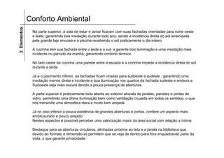 2 Elementos   Conforto Ambiental
               Na parte superior, a sala de estar e jantar ficaram com suas fachadas orientadas para norte oeste
               e leste, garantindo boa insolação durante todo ano, sendo a incidência direta do sol amenizada
               pela grande laje sinuosa e a piscina recebendo o sol praticamente o dia inteiro.

               A cozinha tem sua fachada entre o leste e o sul, o garante boa iluminação e uma insolação mais
               incidente no período da manhã, garantindo conforto térmico.

               No lado oeste da cozinha uma parede entre a escada e a cozinha impede a incidência direta do sol
               durante a tarde.

               Já a o pavimento inferior, as fachadas ficam viradas para sudoeste e sudeste , garantindo uma
               insolação menos direta e incidente e boa iluminação nos quartos da fachada sudeste e embora a
               Sudoeste seja mais escura devido a pouca presença de aberturas.

               A parte superior é praticamente toda aberta ao exterior através de janelas, paredes e portas de
               vidro, permitindo uma ótima iluminação bem como ventilação cruzada em todos os sentidos, o que
               nos transmite uma atmosfera clara e muito bem arejada.

               Já no piso inferior a pouca existência de grandes aberturas e portas, confere um aspecto mais
               enclausurado e pouco arejado.
               Nestes aspectos é possível perceber uma valorização maior da área social com relação a íntima.

               Destaque para as aberturas circulares, alinhadas próxima ao teto e a janela na biblioteca que
               devido ao formato e dimensão só permitem que se veja de dentro para fora enquadrando parte da
               vista, o que garante privacidade.
 