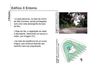 2 Relações   Edifício X Entorno




                                                    Imagem 21: Vegetação do entorno.
                                                    Fonte: Luana-dantas.blogspot.com
              • A casa eleva-se, no topo do morro
              de São Conrado, sendo privilegiada
              com uma vista abrangente da baía
              do Rio;

              • Hoje em dia, a vegetação ao redor
              é abundante, obstruindo um pouco a
              visão. (ver imagem 21);




                                                          Imagem 22: Levantamento Topográfico.
              • Ao lado da residência há um curso
              d’água, que continua fazendo seu




                                                          Fonte: Raquel Ferrari da Veiga.
              caminho sem ser prejudicado.
 