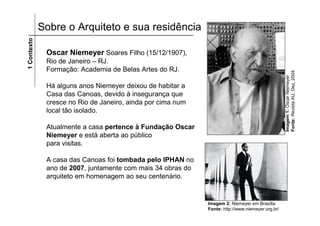 1 Contexto   Sobre o Arquiteto e sua residência

              Oscar Niemeyer Soares Filho (15/12/1907),
              Rio de Janeiro – RJ.
              Formação: Academia de Belas Artes do RJ.




                                                                                                  Fonte: Revista AU, Dez, 2004.
                                                                                                  Imagem 1: Oscar Niemeyer
              Há alguns anos Niemeyer deixou de habitar a
              Casa das Canoas, devido à insegurança que
              cresce no Rio de Janeiro, ainda por cima num
              local tão isolado.

              Atualmente a casa pertence à Fundação Oscar
              Niemeyer e está aberta ao público
              para visitas.

              A casa das Canoas foi tombada pelo IPHAN no
              ano de 2007, juntamente com mais 34 obras do
              arquiteto em homenagem ao seu centenário.


                                                             Imagem 2: Niemeyer em Brasília
                                                             Fonte: http://www.niemeyer.org.br/
 
