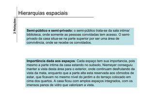 2 Relações   Hierarquias espaciais


                Semi-público e semi-privado: o semi-público trata-se da sala intima/
                biblioteca, onde somente as pessoas convidadas tem acesso. O semi-
                privado da casa situa-se na parte superior por ser uma área de
                convivência, onde se recebe os convidados.




                Importância dada aos espaços: Cada espaço tem sua importancia, pois
                mesmo a parte intima da casa estando no subsolo, Niemeyer conseguiu
                manter a vista desta área para o exterior, onde continuam desfrutando da
                vista da mata, enquanto que a parte alta esta reservada aos cômodos de
                estar, que ficavam no mesmo nível do jardim e do terraço colocado em
                cima dos quartos. A casa ficou com amplos espaços integrados, com os
                imensos panos de vidro que valorizam a vista.
 