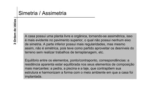 3 Ordem de idéias   Simetria / Assimetria



                      A casa possui uma planta livre e orgânica, tornando-se assimétrica, isso
                      é mais evidente no pavimento superior, o qual não possui nenhum eixo
                      de simetria. A parte inferior possui mais regularidades, mas mesmo
                      assim, não é simétrica, pois teve como partido aproveitar os desníveis do
                      terreno sem realizar trabalhos de terraplanagem, etc.

                      Equilíbrio entre os elementos, ponto/contraponto, correspondências: a
                      residência aparenta estar equilibrada nos seus elementos de composição
                      mais marcantes: a pedra, a piscina e a laje, que contrapõem sua
                      estrutura e harmonizam a forma com o meio ambiente em que a casa foi
                      implantada.
 