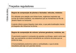 3 Ordem de idéias   Traçados reguladores

                      Regras de composição de plantas e fachadas: retículas, módulos:

                      Foi utilizada uma relação com linhas livres, orgânicas inspirada nas
                      curvas da mulher brasileira, nos desenhos que as montanhas do Rio de
                      Janeiro fazem no horizonte.

                      A planta inferior possui ângulos mais retos, o que pela localização menos
                      privilegiada não influencia na forma.


                      Regras de composição de volume: prismas geradores, módulos, etc.

                      O pavimento superior é composto de paredes curvilíneas, assim como sua
                      laje, que apresenta curvatura semelhante ao contorno da praia que se
                      avista da casa.

                      A horizontalidade predomina sobre a verticalidade, o que é ainda
                      ressaltada pela laje com grandes beirais.
 