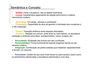 Semântica e Conceito
•   Solidez: Forte e duradouro, não se destrói facilmente;
•   Leveza: Característica dependente da relação entre forma x matéria,
transmitindo sutileza;

•   Aconchego: Um abrigo, cômodo e confortável;
•   Privacidade: Capacidade da obra de garantir a intimidade dos moradores e
a não exposição;

•   Fluidez: Transição dinâmica entre espaços articulados;
•   Simbiose: Relação em comum, entre duas ou mais fatores, na arquitetura
avaliação a simbiose entre fatos, acontecimentos, meios, funções, etc;

• Sinuosidade: Qualidade das formas que são curvilíneas;
• Horizontalidade: Forma horizontal de aspecto longilíneo devido ao seu
tamanho relativo;
• Integração: Combinação de partes isoladas que trabalham separadamente
e formam um conjunto.

• Perenidade: Caráter do que dura muito tempo ou para sempre, assim como
os sentimentos relacionados a arquitetura relacionado a uma obra;
 