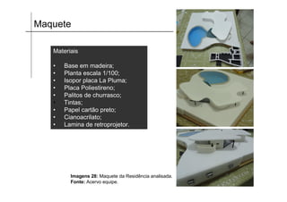 Maquete

   Materiais

   •   Base em madeira;
   •   Planta escala 1/100;
   •   Isopor placa La Pluma;
   •   Placa Poliestireno;
   •   Palitos de churrasco;
   •   Tintas;
   •   Papel cartão preto;
   •   Cianoacrilato;
   •   Lamina de retroprojetor.




         Imagens 28: Maquete da Residência analisada.
         Fonte: Acervo equipe.
 