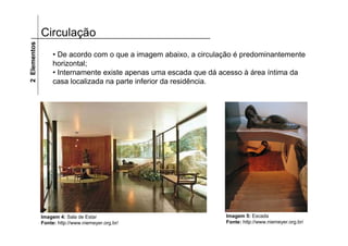 2 Elementos   Circulação
                   • De acordo com o que a imagem abaixo, a circulação é predominantemente
                   horizontal;
                   • Internamente existe apenas uma escada que dá acesso à área íntima da
                   casa localizada na parte inferior da residência.




              Imagem 4: Sala de Estar                              Imagem 5: Escada
              Fonte: http://www.niemeyer.org.br/                   Fonte: http://www.niemeyer.org.br/
 