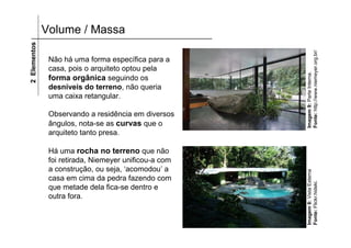 2 Elementos   Volume / Massa




                                                       Fonte: http://www.niemeyer.org.br/
               Não há uma forma específica para a
               casa, pois o arquiteto optou pela




                                                       Imagem 9: Parte Interna.
               forma orgânica seguindo os
               desníveis do terreno, não queria
               uma caixa retangular.

               Observando a residência em diversos
               ângulos, nota-se as curvas que o
               arquiteto tanto presa.

               Há uma rocha no terreno que não
               foi retirada, Niemeyer unificou-a com
               a construção, ou seja, ‘acomodou’ a




                                                       Imagem 8: Vista Externa
               casa em cima da pedra fazendo com




                                                       Fonte: Flickr.hideki.
               que metade dela fica-se dentro e
               outra fora.
 