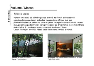 Volume / Massa2Elementos
Por ser uma casa de forma orgânica e cheia de curvas sinuosas fica
complicado separá-la em fachadas, mas pode-se afirmar que sua
predominância é de vazios na parte superior para possibilitar as vistas para o
mar, porem na parte inferior, para privacidade da área intima, a predominância
é de cheios. A residência possui uma assimetria nos ritmos.
Oscar Niemeyer articulou nessa casa o concreto armado e vidros.
Imagem 10: Vista dos Fundos.
Fonte: Flickr Arq. Liane
Cheios e Vazios
Imagem 11: Vista interna da sala, com abertura em vidro.
Fonte: Flickr.hideki.
 