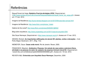 Referências
Raquel Ferrari da Veiga, Relatório Final de atividades UFSC. Disponível em:
<http://www.soniaa.arq.prof.ufsc.br/sonia/Pesquisa/Relatorios/raquel_ferrari_da_veiga.pdf>, Acesso
em: 17 mar. 2012.
Imagens da Residência.http://luana-dantas.blogspot.com.br/2010/09/casa-das-canoas.html
Imagens da Residência. http://www.flickr.com/photos/_hideki
Galeria de Arq LianeF http://www.flickr.com/photos/26282841@N02/
Blog sobre arquitetura, http://www.projetoblog.com.br/2011/casa-do-arquiteto-004/
Site Oscar Niemeyer, Disponível em: <http://www.niemeyer.org.br/>, Acesso em 17 mar. 2012.
WESON, Richard. As importantes edificações do século XX: plantas, cortes e elevações – 2 ed.
Porto Alegre: Bookmann, 2011. (Pág. 112).
NIEMEYER, Oscar. Casas onde morei. Rio de Janeiro: Revan, 2005.
FRANCISCO, Mayckon. Ambiente e Pessoas, Um estudo de caso sobre a estrutura física,
atividade e as pessoas do setor de cadastro da empresa Unimed Litoral SC. Disponível em:
<www4.ifes.com.br/biblioteca/repbib/000000/000000BA.pdf>, Acesso em: 19 mar. 2012.
REVISTA A&U. Entrevista com Arquiteto Oscar Niemeyer, Dezembro, 2004.
 
