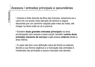 Acessos / entradas principais e secundárias2Elementos
• Acesso é feito através da Rua das Canoas, estaciona-se o
carro em um ponto mais elevado do terreno e segue
descendo por um caminho calçado pelo meio da mata, até
chegar na área onde se vê a piscina;
• Existem duas grandes entradas principais na área
envidraçada com acesso a área social, também outras duas
entradas menores de serviço e um acesso externo direto a
área íntima;
• A casa não tem uma definição clara de frente ou laterais
devido a sua forma orgânica e a marcação das entradas é
moderada nas principais e pouco marcada nas demais.
 