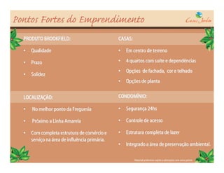 Pontos Fortes do Emprendimento
  PRODUTO BROOKFIELD:                           CASAS:

  •   Qualidade                                 •   Em centro de terreno

  •   Prazo                                     •   4 quartos com suíte e dependências
                                                •   Opções de fachada, cor e telhado
  •   Solidez
                                                •   Opções de planta


  LOCALIZAÇÃO:                                  CONDOMÍNIO:

  •   No melhor ponto da Freguesia              •   Segurança 24hs

  •   Próximo a Linha Amarela                   •   Controle de acesso

  •   Com completa estrutura de comércio e      •   Estrutura completa de lazer
      serviço na área de influência primária.
                                                •   Integrado a área de preservação ambiental.

                                                         Material preliminar sujeito a alterações sem aviso prévio
 