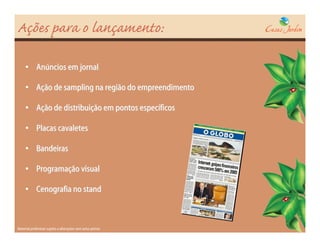 Ações para o lançamento:

     • Anúncios em jornal

     • Ação de sampling na região do empreendimento

     • Ação de distribuição em pontos específicos

     • Placas cavaletes

     • Bandeiras

     • Programação visual

     • Cenografia no stand



Material preliminar sujeito a alterações sem aviso prévio
 