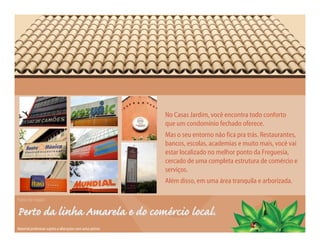 No Casas Jardim, você encontra todo conforto
                                                            que um condomínio fechado oferece.
                                                            Mas o seu entorno não fica pra trás. Restaurantes,
                                                            bancos, escolas, academias e muito mais, você vai
                                                            estar localizado no melhor ponto da Freguesia,
                                                            cercado de uma completa estrutura de comércio e
                                                            serviços.
                                                            Além disso, em uma área tranquila e arborizada.

Fotos da região

Perto da linha Amarela e do comércio local.
Material preliminar sujeito a alterações sem aviso prévio
 