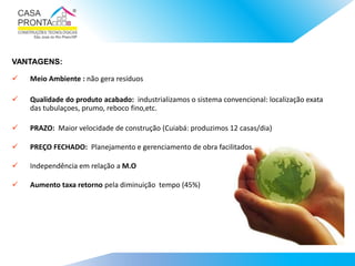  Meio Ambiente : não gera resíduos
 Qualidade do produto acabado: industrializamos o sistema convencional: localização exata
das tubulaçoes, prumo, reboco fino,etc.
 PRAZO: Maior velocidade de construção (Cuiabá: produzimos 12 casas/dia)
 PREÇO FECHADO: Planejamento e gerenciamento de obra facilitados.
 Independência em relação a M.O
 Aumento taxa retorno pela diminuição tempo (45%)
VANTAGENS:
 