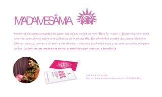 MADAMESÂMIA
A maioria das pessoas gosta de saber das coisas antes da hora. Esse foi o ponto de partida para, mais
uma vez, alertarmos sobre a importância da mamografia. Em diferentes pontos da cidade, Madame
Sâmia – uma cartomante diferente das demais – instalou sua tenda onde prestava consultas e jogava
cartas. Lá dentro, as pessoas eram surpreendidas por uma carta inusitada.
Link par a ver a ação.
ht t ps:/ / w w w .yout ube.com/ w at ch?v=5-YSNUF-M l c
 