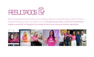 RESULTADOS
Além do engajamento de diferentes personalidades regionais e de grande repercussão na mídia, a
campanha atingiu com êxito seu objetivo inicial. Em apenas cinco dias, o call center do Instituto
registrou quase 30 mil ligações. E, ao longo do mês, foram inúmeros exames agendados.
 